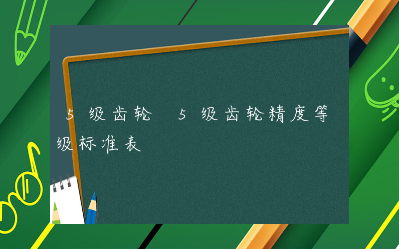 5级齿轮 5级齿轮精度等级标准表